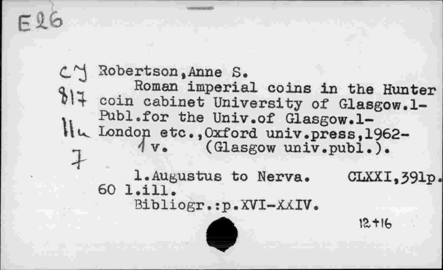 ﻿
Robertson,Anne S.
Ш Roman imperial coins in the Hunter coin cabinet University of Glasgow.1-
UPubl.for the Univ.of Glasgow.1-
u London etc.,Oxford univ.press,1962-
4 V» (Glasgow univ.publ. ).
1.Augustus to Nerva. CLXXI,J91p 60 l.ill.
Bibliogr. :p.XVI-XXIV.
